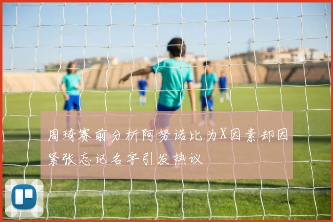 周琦赛前分析阿努诺比为X因素却因紧张忘记名字引发热议