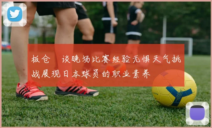 板仓滉谈晚场比赛经验无惧天气挑战展现日本球员的职业素养