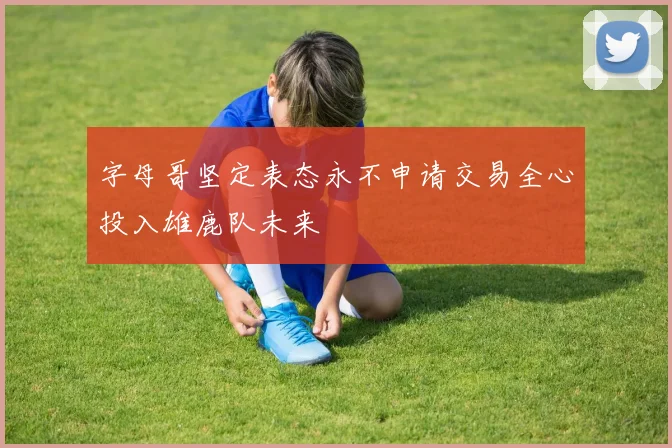 字母哥坚定表态永不申请交易全心投入雄鹿队未来