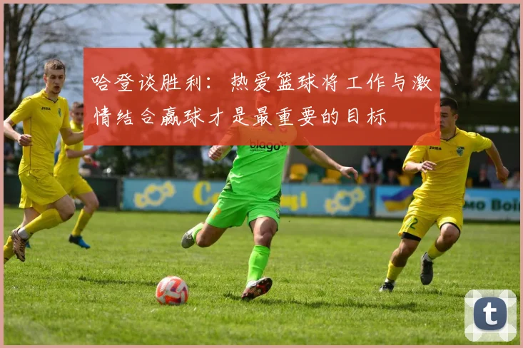 哈登谈胜利：热爱篮球将工作与激情结合赢球才是最重要的目标