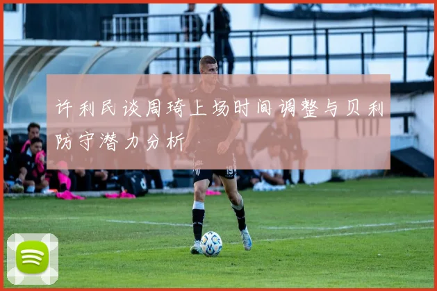许利民谈周琦上场时间调整与贝利防守潜力分析