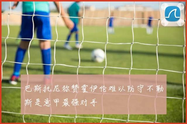 巴斯托尼称赞霍伊伦难以防守不勒斯是意甲最强对手