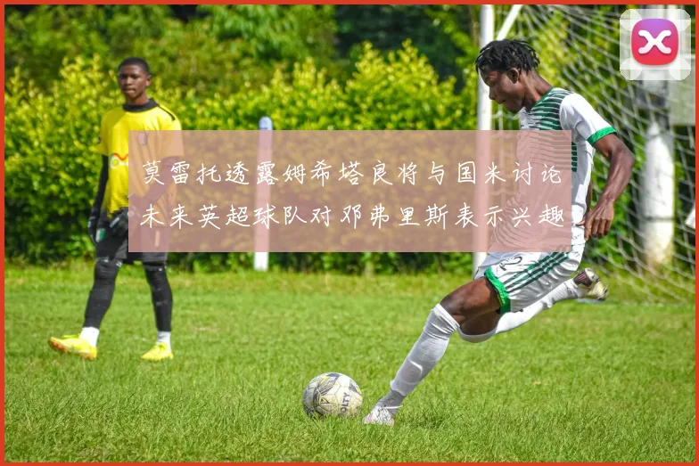莫雷托透露姆希塔良将与国米讨论未来英超球队对邓弗里斯表示兴趣