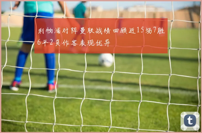 利物浦对阵曼联战绩回顾近15场7胜6平2负作客表现优异