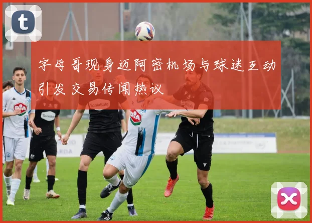 字母哥现身迈阿密机场与球迷互动引发交易传闻热议