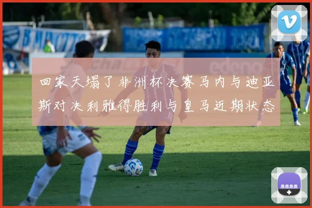 回家天塌了非洲杯决赛马内与迪亚斯对决利雅得胜利与皇马近期状态堪忧