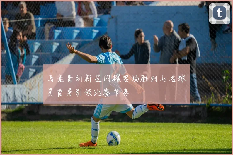 马竞青训新星闪耀客场胜利七名球员首秀引领比赛节奏