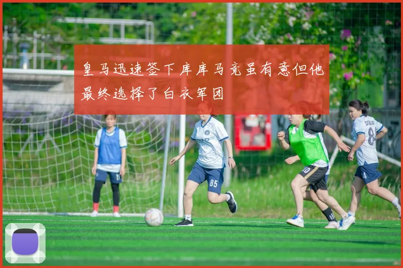 皇马迅速签下库库马竞虽有意但他最终选择了白衣军团