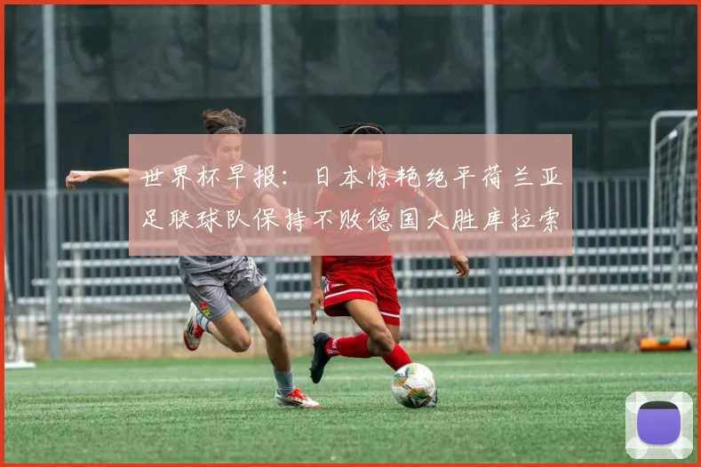 世界杯早报：日本惊艳绝平荷兰亚足联球队保持不败德国大胜库拉索