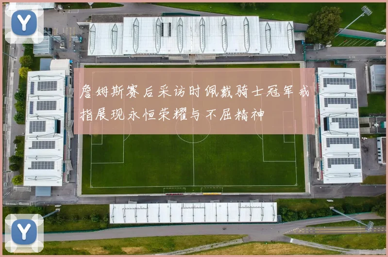 詹姆斯赛后采访时佩戴骑士冠军戒指展现永恒荣耀与不屈精神