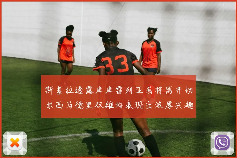 斯基拉透露库库雷利亚或将离开切尔西马德里双雄均表现出浓厚兴趣