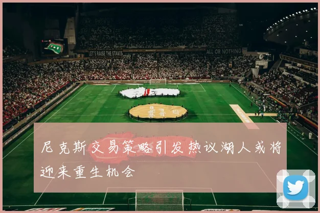 尼克斯交易策略引发热议湖人或将迎来重生机会