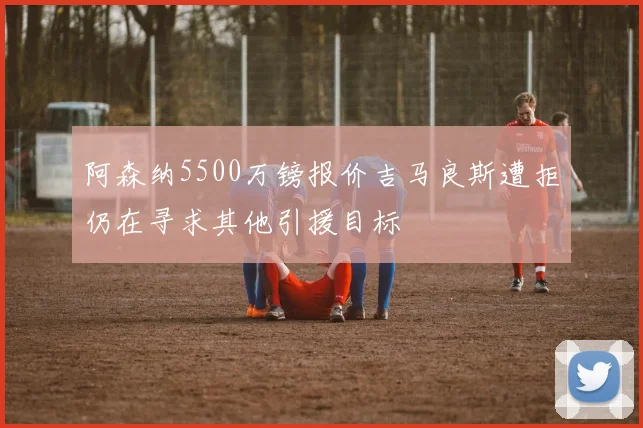 阿森纳5500万镑报价吉马良斯遭拒仍在寻求其他引援目标