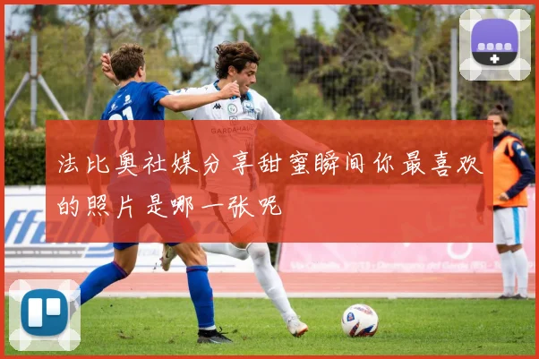 法比奥社媒分享甜蜜瞬间你最喜欢的照片是哪一张呢