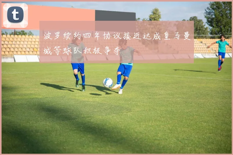 波罗续约四年协议接近达成皇马曼城等球队积极争夺