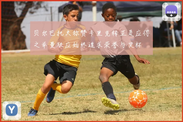 贝尔巴托夫称赞卡里克转正是应得之举曼联应始终追求荣誉与奖杯