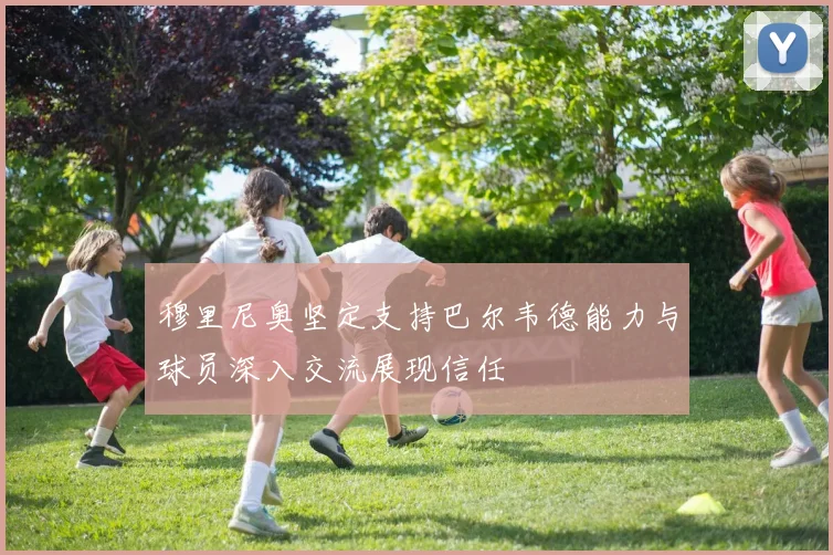 穆里尼奥坚定支持巴尔韦德能力与球员深入交流展现信任