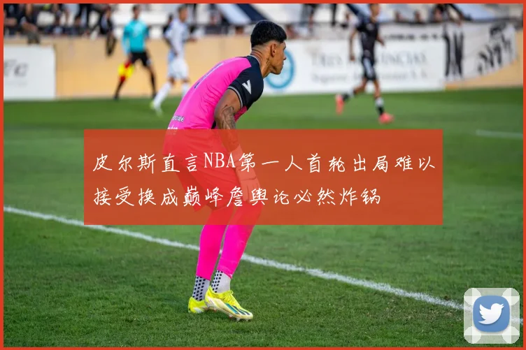皮尔斯直言NBA第一人首轮出局难以接受换成巅峰詹舆论必然炸锅