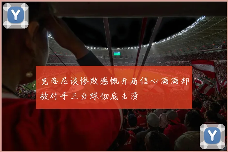 克洛尼谈惨败感慨开局信心满满却被对手三分球彻底击溃