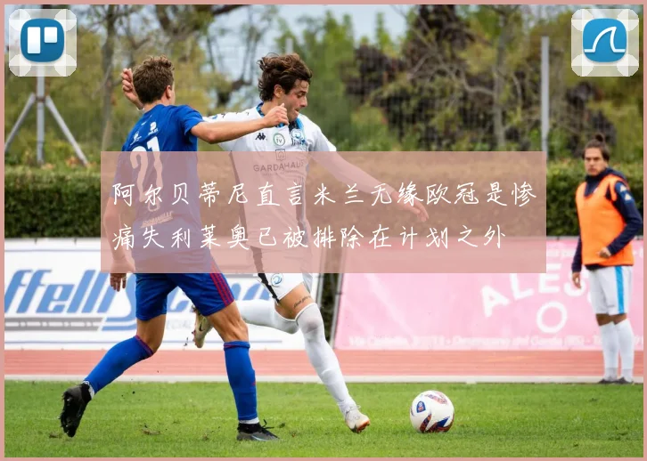 阿尔贝蒂尼直言米兰无缘欧冠是惨痛失利莱奥已被排除在计划之外