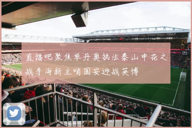 直播吧聚焦单丹奥执法泰山申花之战李海新主哨国安迎战英博