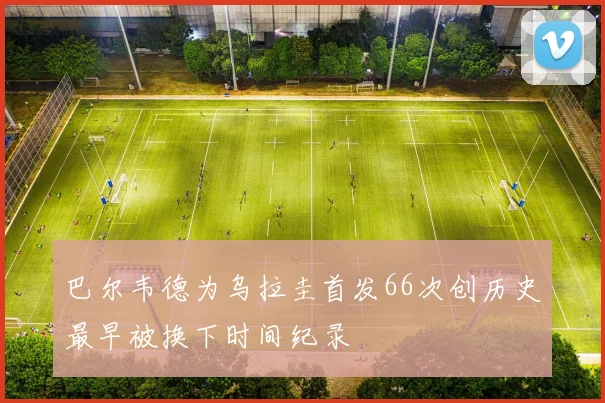 巴尔韦德为乌拉圭首发66次创历史最早被换下时间纪录
