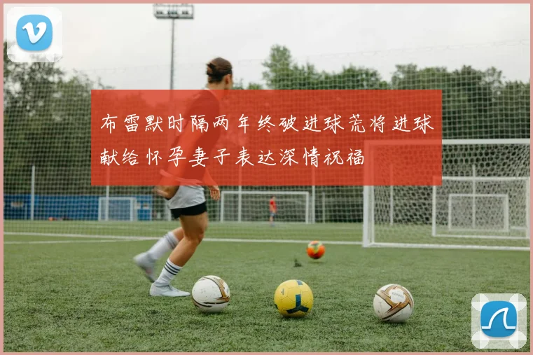 布雷默时隔两年终破进球荒将进球献给怀孕妻子表达深情祝福