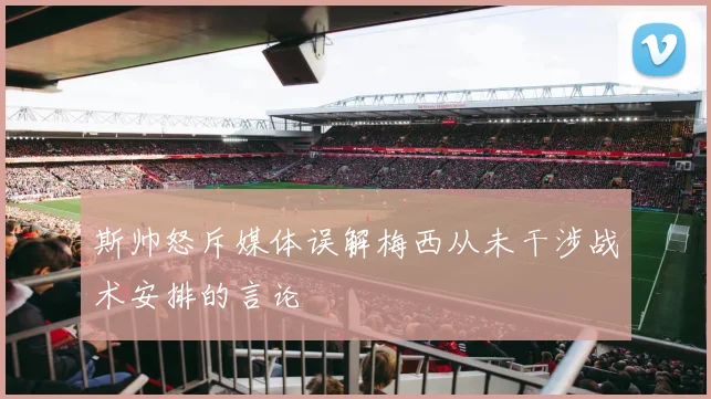 斯帅怒斥媒体误解梅西从未干涉战术安排的言论